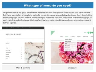 Dropdown menus are good for reference websites because they provide faster access to a lot of content.
But if you want to funnel people to particular conversion goals, you probably don’t want them deep linking
to random pages on your website. In that case you want main links that direct them to the landing page of
each main link and only display sidelinks after they have determined they need more information relevant
to their agenda.
What type of menu do you need?
Main & Sidelinks Dropdown
 