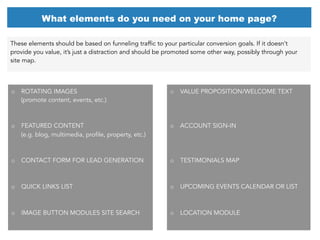 These elements should be based on funneling traffic to your particular conversion goals. If it doesn’t
provide you value, it’s just a distraction and should be promoted some other way, possibly through your
site map.
What elements do you need on your home page?
o  ROTATING IMAGES
(promote content, events, etc.)
o  FEATURED CONTENT
(e.g. blog, multimedia, profile, property, etc.)
o  CONTACT FORM FOR LEAD GENERATION
o  QUICK LINKS LIST
o  IMAGE BUTTON MODULES SITE SEARCH
o  VALUE PROPOSITION/WELCOME TEXT
o  ACCOUNT SIGN-IN
o  TESTIMONIALS MAP
o  UPCOMING EVENTS CALENDAR OR LIST
o  LOCATION MODULE
 