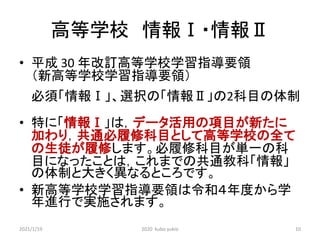 高等学校 情報Ⅰ・情報Ⅱ
• 平成 30 年改訂高等学校学習指導要領
（新高等学校学習指導要領）
必須「情報Ⅰ」、選択の「情報Ⅱ」の2科目の体制
• 特に「情報Ⅰ」は，データ活用の項目が新たに
加わり，共通必履修科目として高等学校の全て
の生徒が履修します。必履修科目が単一の科
目になったことは，これまでの共通教科「情報」
の体制と大きく異なるところです。
• 新高等学校学習指導要領は令和４年度から学
年進行で実施されます。
2021/1/19 2020 kubo yukio 10
 