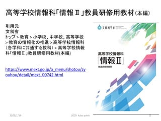 高等学校情報科「情報Ⅱ」教員研修用教材（本編）
引用元
文科省
トップ > 教育 > 小学校、中学校、高等学校
> 教育の情報化の推進 > 高等学校情報科
（各学科に共通する教科） > 高等学校情報
科「情報Ⅱ」教員研修用教材(本編)
https://www.mext.go.jp/a_menu/shotou/zy
ouhou/detail/mext_00742.html
2021/1/19 2020 kubo yukio 11
 