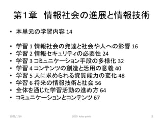 第１章 情報社会の進展と情報技術
• 本単元の学習内容 14
• 学習 1 情報社会の発達と社会や人への影響 16
• 学習 2 情報セキュリティの必要性 24
• 学習 3 コミュニケーション手段の多様化 32
• 学習 4 コンテンツの創造と活用の意義 40
• 学習 5 人に求められる資質能力の変化 48
• 学習 6 将来の情報技術と社会 56
• 全体を通じた学習活動の進め方 64
• コミュニケーションとコンテンツ 67
2021/1/19 2020 kubo yukio 12
 