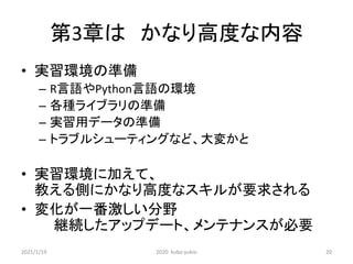 第3章は かなり高度な内容
• 実習環境の準備
– R言語やPython言語の環境
– 各種ライブラリの準備
– 実習用データの準備
– トラブルシューティングなど、大変かと
• 実習環境に加えて、
教える側にかなり高度なスキルが要求される
• 変化が一番激しい分野
継続したアップデート、メンテナンスが必要
2021/1/19 2020 kubo yukio 20
 
