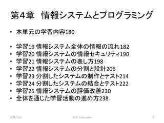 第４章 情報システムとプログラミング
• 本単元の学習内容180
• 学習19 情報システム全体の情報の流れ182
• 学習20 情報システムの情報セキュリティ190
• 学習21 情報システムの表し方198
• 学習22 情報システムの分割と設計206
• 学習23 分割したシステムの制作とテスト214
• 学習24 分割したシステムの結合とテスト222
• 学習25 情報システムの評価改善230
• 全体を通じた学習活動の進め方238
2021/1/19 2020 kubo yukio 21
 