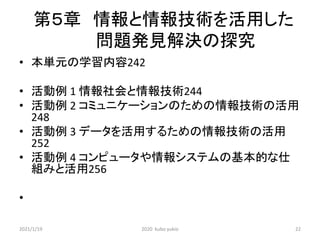 第５章 情報と情報技術を活用した
問題発見解決の探究
• 本単元の学習内容242
• 活動例 1 情報社会と情報技術244
• 活動例 2 コミュニケーションのための情報技術の活用
248
• 活動例 3 データを活用するための情報技術の活用
252
• 活動例 4 コンピュータや情報システムの基本的な仕
組みと活用256
•
2021/1/19 2020 kubo yukio 22
 