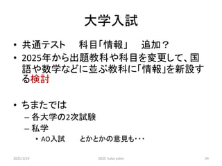 大学入試
• 共通テスト 科目「情報」 追加？
• 2025年から出題教科や科目を変更して、国
語や数学などに並ぶ教科に「情報」を新設す
る検討
• ちまたでは
– 各大学の2次試験
– 私学
• AO入試 とかとかの意見も・・・
2021/1/19 2020 kubo yukio 24
 