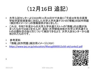 （12月16日 追記）
• 大学入試センターより2020年11月24日付で本会に「平成30年告示高等
学校学習指導要領に対応した大学入学共通テストの『情報』の試作問題
（検討用イメージ）」の情報提供がありました。
• これは，令和７年度からの大学入学共通テストへの「情報」の出題が決
まったものではありませんが，高校・大学関係団体が大学入学共通テス
トの出題科目のあり方について検討できるよう，大学入試センタ－から提
供されたものです。
• 参考資料
• 「情報」試作問題 (検討用イメージ)（PDF）
• https://www.ipsj.or.jp/education/9faeag0000012a50-att/sanko2.pdf
•
2021/1/19 2020 kubo yukio 26
 