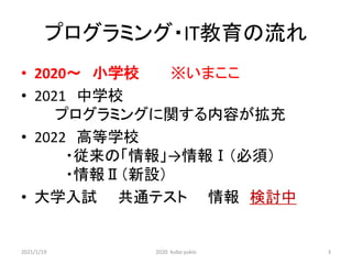 プログラミング・IT教育の流れ
• 2020～ 小学校 ※いまここ
• 2021 中学校
プログラミングに関する内容が拡充
• 2022 高等学校
・従来の「情報」→情報Ⅰ（必須）
・情報Ⅱ（新設）
• 大学入試 共通テスト 情報 検討中
2021/1/19 2020 kubo yukio 3
 