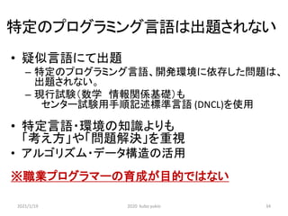 特定のプログラミング言語は出題されない
• 疑似言語にて出題
– 特定のプログラミング言語、開発環境に依存した問題は、
出題されない。
– 現行試験（数学 情報関係基礎）も
センター試験用手順記述標準言語 (DNCL)を使用
• 特定言語・環境の知識よりも
「考え方」や「問題解決」を重視
• アルゴリズム・データ構造の活用
※職業プログラマーの育成が目的ではない
2021/1/19 2020 kubo yukio 34
 