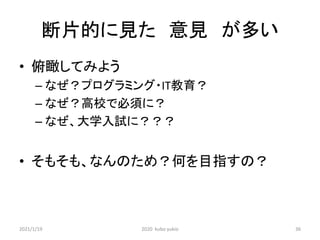 断片的に見た 意見 が多い
• 俯瞰してみよう
– なぜ？プログラミング・IT教育？
– なぜ？高校で必須に？
– なぜ、大学入試に？？？
• そもそも、なんのため？何を目指すの？
2021/1/19 2020 kubo yukio 36
 