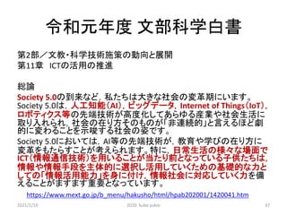 令和元年度 文部科学白書
第2部／文教・科学技術施策の動向と展開
第11章 ICTの活用の推進
総論
Society 5.0の到来など，私たちは大きな社会の変革期にいます。
Society 5.0は，人工知能（AI），ビッグデータ，Internet of Things（IoT），
ロボティクス等の先端技術が高度化してあらゆる産業や社会生活に
取り入れられ，社会の在り方そのものが「非連続的」と言えるほど劇
的に変わることを示唆する社会の姿です。
Society 5.0においては，AI等の先端技術が，教育や学びの在り方に
変革をもたらすことが考えられます。特に，日常生活の様々な場面で
ICT（情報通信技術）を用いることが当たり前となっている子供たちは，
情報や情報手段を主体的に選択し活用していくための基礎的な力と
しての「情報活用能力」を身に付け，情報社会に対応していく力を備
えることがますます重要となっています。
https://www.mext.go.jp/b_menu/hakusho/html/hpab202001/1420041.htm
2021/1/19 2020 kubo yukio 37
 