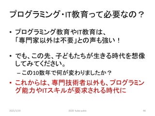 プログラミング・IT教育って必要なの？
• プログラミング教育やIT教育は、
「専門家以外は不要」との声も強い！
• でも、この先、子どもたちが生きる時代を想像
してみてください。
– この10数年で何が変わりましたか？
• これからは、専門技術者以外も、プログラミン
グ能力やITスキルが要求される時代に
2021/1/19 2020 kubo yukio 46
 