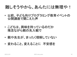 難しそうやから、あんたには無理や！
• 以前、子ども向けプログラミング教育イベントの
公開講座で聞こえた声
• こどもは、興味を持っているのだか
残念ながら親の先入観で
• 親や先生が、まったく理解していない
• 変わること、変えることに 不安感を
2021/1/19 2020 kubo yukio 47
 
