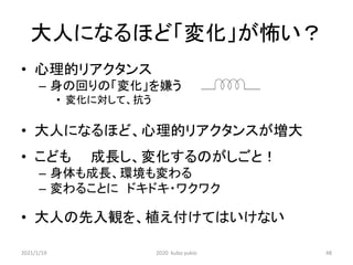 大人になるほど「変化」が怖い？
• 心理的リアクタンス
– 身の回りの「変化」を嫌う
• 変化に対して、抗う
• 大人になるほど、心理的リアクタンスが増大
• こども 成長し、変化するのがしごと！
– 身体も成長、環境も変わる
– 変わることに ドキドキ・ワクワク
• 大人の先入観を、植え付けてはいけない
2021/1/19 2020 kubo yukio 48
 