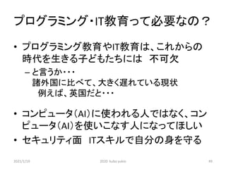 プログラミング・IT教育って必要なの？
• プログラミング教育やIT教育は、これからの
時代を生きる子どもたちには 不可欠
– と言うか・・・
諸外国に比べて、大きく遅れている現状
例えば、英国だと・・・
• コンピュータ（AI）に使われる人ではなく、コン
ピュータ（AI）を使いこなす人になってほしい
• セキュリティ面 ITスキルで自分の身を守る
2021/1/19 2020 kubo yukio 49
 
