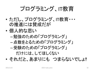 プログラミング、IT教育
• ただし、プログラミング、IT教育・・・
の推進には賛成だが
• 個人的な思い
–勉強のための「プログラミング」
–点数をとるための「プログラミング」
–受験のための「プログラミング」
だけには、してほしくない
• それだと、あまりにも つまらないでしょ‼
2021/1/19 2020 kubo yukio 50
 