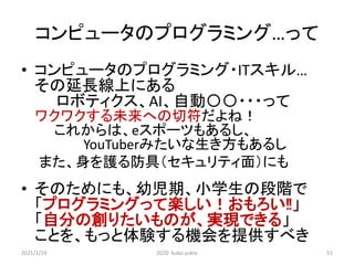 コンピュータのプログラミング…って
• コンピュータのプログラミング・ITスキル…
その延長線上にある
ロボティクス、AI、自動〇〇・・・って
ワクワクする未来への切符だよね！
これからは、eスポーツもあるし、
YouTuberみたいな生き方もあるし
また、身を護る防具（セキュリティ面）にも
• そのためにも、幼児期、小学生の段階で
「プログラミングって楽しい！おもろい‼」
「自分の創りたいものが、実現できる」
ことを、もっと体験する機会を提供すべき
2021/1/19 2020 kubo yukio 51
 
