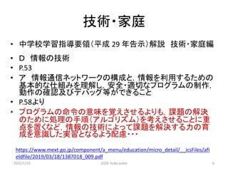 技術・家庭
• 中学校学習指導要領（平成 29 年告示）解説 技術・家庭編
• Ｄ 情報の技術
• P.53
• ア 情報通信ネットワークの構成と，情報を利用するための
基本的な仕組みを理解し，安全・適切なプログラムの制作，
動作の確認及びデバッグ等ができること
• P.58より
• プログラムの命令の意味を覚えさせるよりも，課題の解決
のために処理の手順（アルゴリズム）を考えさせることに重
点を置くなど，情報の技術によって課題を解決する力の育
成を意識した実習となるよう配慮・・・
https://www.mext.go.jp/component/a_menu/education/micro_detail/__icsFiles/afi
eldfile/2019/03/18/1387018_009.pdf
2021/1/19 2020 kubo yukio 6
 