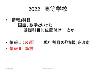 2022 高等学校
• 「情報」科目
国語、数学といった
基礎科目に位置付け とか
• 情報Ⅰ（必須） 現行科目の「情報」を改変
• 情報Ⅱ 新設
2021/1/19 2020 kubo yukio 7
 