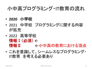 小中高プログラミング・IT教育の流れ
• 2020 小学校
• 2021 中学校 プログラミングに関する内容
が拡充
• 2022 高等学校
情報Ⅰ（必須） ←
情報Ⅱ ←小中高の教育における頂点
• これを意識して、シームレスなプログラミング・
IT教育 を考える必要あり
2021/1/19 2020 kubo yukio 8
 