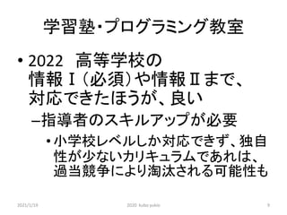 学習塾・プログラミング教室
• 2022 高等学校の
情報Ⅰ（必須）や情報Ⅱまで、
対応できたほうが、良い
–指導者のスキルアップが必要
•小学校レベルしか対応できず、独自
性が少ないカリキュラムであれは、
過当競争により淘汰される可能性も
2021/1/19 2020 kubo yukio 9
 