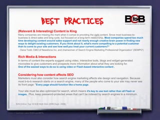 BEST PRACTICES
  (Relevant & Interesting) Content is King
  Many companies are missing the mark when it comes to providing the right content, Since most business-to-
  business is direct sales and long cycle, but focused on a long-term relationship, Most companies spend too much
  time developing content around sales support and not nearly enough creative brain power in finding new
  ways to delight existing customers. If you think about it, what's more compelling to a potential customer
  than to come to your site and see how well you treat your current customers?“
   - Dana Todd, CMO of Newsforce Inc. and chairwoman of Search Engine Marketing Professional Organization' (SEMPO')


  Rich Media & Interactions
  In terms of content the experts suggest using video, interactive tools, blogs and widget-generated
  microsites to give customers and prospects more information about what they are looking for.
  One of the easiest ways to do so is using video or Flash-based interactive content .


  Considering how content affects SEO
  Marketers must also consider how search engine marketing affects site design and navigation. Because
  most b-to-b research starts on a search engine, many of the people who come to your site may never see
  its front page: "Every page should function like a home page.

  Your site must be also optimized for search, which means it's key to use text rather than all Flash or
  images. Plus, keep password-protected areas that can't be indexed by search engines to a minimum.


B2B Online: Top 10 B2B Web Sites 2008 (Sept. 2008)
 