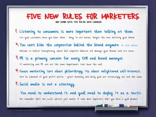 FIVE NEW RULES FOR MARKETERS
                                  HOW SIMON SAYS THE RULES HAVE CHANGED:

1. Listening to consumers is more important than talking at them.
   Let your customers know you hear them - they’re not morons, theyre the ones defining your brand.

2. You cant hide the corporation behind the brand anymore (or vice versa.)
   Welcome to radical transparency, where bad corporate behavior will damage your brands, and vice versa.

3. PR is a primary concern for every CMO and brand manager.
   If marketing and PR”are not the same department, tear down the wall.
4. Cause marketing isnt about philanthropy, its about enlightened self-interest,”
   Dont be ashamed of your profit motive, - great branding and doing good are increasingly one and the same.

5. Social media is not a strategy.
   You need to understand it, and youll need to deploy it as a tactic.
   But remember that the social context just makes it even more important that you have a good product.
 