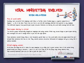 VIRAL MARKETING EVOLVED:
                                         BEYOND MAIL-A-FRIEND
Rise of social media
Nowadays, most successful Viral campaigns send videos to YouTube, create Facebook pages or organize communities on
MySpace -- or all of the above. These sites are free to use and add seemingly unlimited viral potential to any campaign.
Free additional exposure from powerful peer-to-peer networks. Marketers are hearing the social media message loud and clear.

Peer-to-peer sharing is critical
Two distinct groups: fantastically thought-out campaigns and wacky content. Either way, success hinges on peer-to-peer sharing.
Both strategies can work if enough effort is put into the right places.

Clever marketers created funny videos or text documents, posted them to a few social media sites and people shared like mad --
ka-boom! Other marketers left less at risk. They created contests, microsites, full-assault ad campaigns and got on every Web 2.0
medium reachable.

All hail mighty content
We all know the adage but all it takes for some campaigns to go wildly viral is great content.. Most of the content being
passed around was funny or sarcastic -- even if it was a bit risky for PR. But being truly funny requires risks.
Some sucessful marketers went out on a limb to grab the ripest fruit.

  MarketingSherpa’s Viral Marketing Hall of Fame 2008 (June 2008)
 