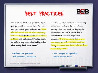 BEST PRACTICES
 "You need to find the quickest way to               ... although b-to-b customers are making
 get potential customers to understand               purchasing decisions for a business
 not just about your products but what               entity, they are used to buying for
 the real issues are in their industry               themselves and won't settle for a
 and how those products can solve their              substandard customer experience
 problems and challenges. It's also crucial          anymore. "B-to-b customers are b-to-c
 to build a long-term relationship rather            customers at night and are used to
 than simply hawk your wares."                       being in control and being able to find
                                                     what they want,
   - William Rice, president                          - Hoa Loranger, UX specialist
    Web Marketing Association.                         Nielsen Norman Group

B2B Online: Top 10 B2B Web Sites 2008 (Sept. 2008)
 