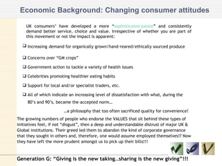 Economic Background: Changing consumer attitudes UK consumers’ have developed a more “ sophisticated palate ” and consistently demand better service, choice and value. Irrespective of whether you are part of this movement or not the impact is apparent: Increasing   demand for organically grown/hand-reared/ethically sourced produce Concerns over “GM crops” Government action to tackle a variety of health issues Celebrities promoting healthier eating habits Support for local and/or specialist traders, etc. All of which indicate an increasing level of dissatisfaction with what, during the  80’s and 90’s, became the accepted norm…  … a philosophy that too often sacrificed quality for convenience! The growing numbers of people who endorse the VALUES that sit behind these types of initiatives feel, if not “disgust”, then a deep and understandable distrust of major UK & Global institutions. Their greed led them to abandon the kind of corporate governance that they sought in others and, therefore, one would assume employed themselves!? Now they have left the more prudent amongst us to pick up their bills!!!   Generation G: “Giving is the new taking…sharing is the new giving”!!! 