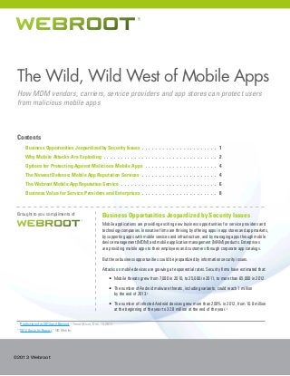 The Wild, Wild West of Mobile Apps
How MDM vendors, carriers, service providers and app stores can protect users
from malicious mobile apps

Contents
	

Business Opportunities Jeopardized by Security Issues . .  .  .  .  .  .  .  .  .  .  .  .  .  .  .  .  .  .  .  .  .  . 1

	

Why Mobile Attacks Are Exploding.  .  .  .  .  .  .  .  .  .  .  .  .  .  .  .  .  .  .  .  .  .  .  .  .  .  .  .  .  .  .  .  .  . 2

	

Options for Protecting Against Malicious Mobile Apps .  .  .  .  .  .  .  .  .  .  .  .  .  .  .  .  .  .  .  .  .  . 4

	

The Newest Defense: Mobile App Reputation Services.  .  .  .  .  .  .  .  .  .  .  .  .  .  .  .  .  .  .  .  .  .  . 4

	

The Webroot Mobile App Reputation Service.  .  .  .  .  .  .  .  .  .  .  .  .  .  .  .  .  .  .  .  .  .  .  .  .  .  .  .  . 6

	

Business Value for Service Providers and Enterprises . .  .  .  .  .  .  .  .  .  .  .  .  .  .  .  .  .  .  .  .  .  . 8

Brought to you compliments of

Business Opportunities Jeopardized by Security Issues
Mobile applications are providing exciting new business opportunities for service providers and
technology companies. Innovative firms are thriving by offering apps in app stores and app markets,
by supporting apps with mobile services and infrastructure, and by managing apps through mobile
device management (MDM) and mobile application management (MAM) products. Enterprises
are providing mobile apps to their employees and customers through corporate app catalogs.
But these business opportunities could be jeopardized by information security issues.
Attacks on mobile devices are growing at exponential rates. Security firms have estimated that:
•	 Mobile threats grew from 7,000 in 2010, to 25,000 in 2011, to more than 65,000 in 2012.
•	 The number of Android malware threats, including variants, could reach 1 million
by the end of 2013.1
•	 The number of infected Android devices grew more than 200% in 2012, from 10.8 million
at the beginning of the year to 32.8 million at the end of the year. 2

1
2

“Predictions for 2013 and Beyond,” Trend Micro, Dec. 13, 2012.
“2012 Security Report,” NQ Mobile.

©2013 Webroot

 