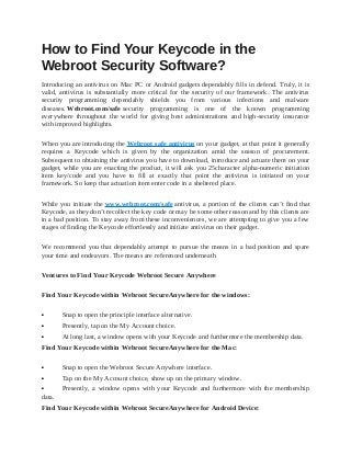 How to Find Your Keycode in the
Webroot Security Software?
Introducing an antivirus on Mac PC or Android gadgets dependably fills in defend. Truly, it is
valid, antivirus is substantially more critical for the security of our framework. The antivirus
security programming dependably shields you from various infections and malware
diseases. Webroot.com/safe security programming is one of the known programming
everywhere throughout the world for giving best administrations and high-security insurance
with improved highlights.
When you are introducing the Webroot safe antivirus on your gadget, at that point it generally
requires a Keycode which is given by the organization amid the season of procurement.
Subsequent to obtaining the antivirus you have to download, introduce and actuate them on your
gadget, while you are enacting the product, it will ask you 25character alpha-numeric initiation
item key/code and you have to fill at exactly that point the antivirus is initiated on your
framework. So keep that actuation item enter code in a sheltered place.
While you initiate the www.webroot.com/safe antivirus, a portion of the clients can’t find that
Keycode, as they don’t recollect the key code or may be some other reason and by this clients are
in a bad position. To stay away from these inconveniences, we are attempting to give you a few
stages of finding the Keycode effortlessly and initiate antivirus on their gadget.
We recommend you that dependably attempt to pursue the means in a bad position and spare
your time and endeavors. The means are referenced underneath
Ventures to Find Your Keycode Webroot Secure Anywhere
Find Your Keycode within Webroot SecureAnywhere for the windows:
 Snap to open the principle interface alternative.
 Presently, tap on the My Account choice.
 At long last, a window opens with your Keycode and furthermore the membership data.
Find Your Keycode within Webroot SecureAnywhere for the Mac:
 Snap to open the Webroot Secure Anywhere interface.
 Tap on the My Account choice, show up on the primary window.
 Presently, a window opens with your Keycode and furthermore with the membership
data.
Find Your Keycode within Webroot SecureAnywhere for Android Device:
 