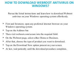 HOW TO DOWNLOAD WEBROOT ANTIVIRUS ON
WINDOWS?
Pursue the listed instructions and learn how to download Webroot
antivirus on your Windows operating system effortlessly.
• First and foremost, open any preferred internet browser on your
Windows operating system.
• Tap on the Address bar.
• Then visit webroot.com/secure into the required field.
• On the Webroot page, select either Home or Business.
• After that, choose the type of product you want to download.
• Tap on the Download Now option present on your screen.
• At last, wait patiently until the download procedure completes.
 