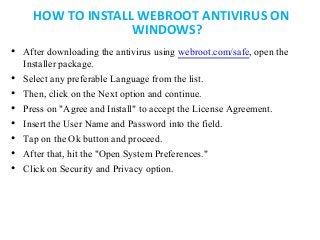 HOW TO INSTALL WEBROOT ANTIVIRUS ON
WINDOWS?
• After downloading the antivirus using webroot.com/safe, open the
Installer package.
• Select any preferable Language from the list.
• Then, click on the Next option and continue.
• Press on "Agree and Install" to accept the License Agreement.
• Insert the User Name and Password into the field.
• Tap on the Ok button and proceed.
• After that, hit the "Open System Preferences."
• Click on Security and Privacy option.
 