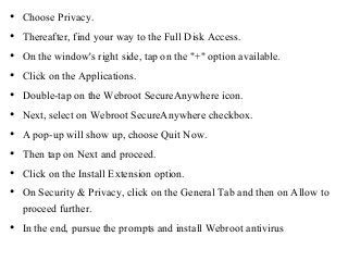 • Choose Privacy.
• Thereafter, find your way to the Full Disk Access.
• On the window's right side, tap on the "+" option available.
• Click on the Applications.
• Double-tap on the Webroot SecureAnywhere icon.
• Next, select on Webroot SecureAnywhere checkbox.
• A pop-up will show up, choose Quit Now.
• Then tap on Next and proceed.
• Click on the Install Extension option.
• On Security & Privacy, click on the General Tab and then on Allow to
proceed further.
• In the end, pursue the prompts and install Webroot antivirus
 
