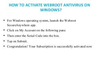 HOW TO ACTIVATE WEBROOT ANTIVIRUS ON
WINDOWS?
• For Windows operating system, launch the Webroot
SecureAnywhere app.
• Click on My Account on the following pane.
• Then enter the Serial Code into the box.
• Tap on Submit.
• Congratulation! Your Subscription is successfully activated now
 