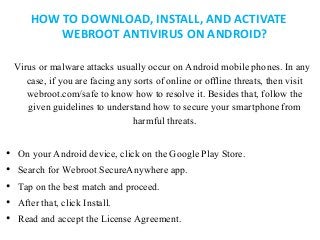 HOW TO DOWNLOAD, INSTALL, AND ACTIVATE
WEBROOT ANTIVIRUS ON ANDROID?
Virus or malware attacks usually occur on Android mobile phones. In any
case, if you are facing any sorts of online or offline threats, then visit
webroot.com/safe to know how to resolve it. Besides that, follow the
given guidelines to understand how to secure your smartphone from
harmful threats.
• On your Android device, click on the Google Play Store.
• Search for Webroot SecureAnywhere app.
• Tap on the best match and proceed.
• After that, click Install.
• Read and accept the License Agreement.
 
