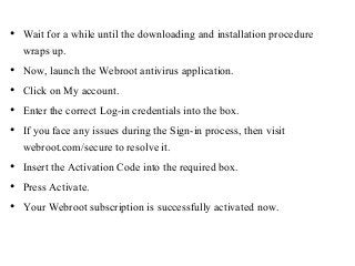 • Wait for a while until the downloading and installation procedure
wraps up.
• Now, launch the Webroot antivirus application.
• Click on My account.
• Enter the correct Log-in credentials into the box.
• If you face any issues during the Sign-in process, then visit
webroot.com/secure to resolve it.
• Insert the Activation Code into the required box.
• Press Activate.
• Your Webroot subscription is successfully activated now.
 