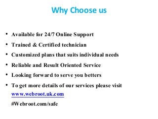 Why Choose us
• Available for 24/7 Online Support
• Trained & Certified technician
• Customized plans that suits individual needs
• Reliable and Result Oriented Service
• Looking forward to serve you betters
• To get more details of our services please visit
www.webroot.uk.com
#Webroot.com/safe
 