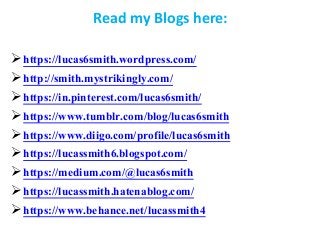 Read my Blogs here:
https://lucas6smith.wordpress.com/
http://smith.mystrikingly.com/
https://in.pinterest.com/lucas6smith/
https://www.tumblr.com/blog/lucas6smith
https://www.diigo.com/profile/lucas6smith
https://lucassmith6.blogspot.com/
https://medium.com/@lucas6smith
https://lucassmith.hatenablog.com/
https://www.behance.net/lucassmith4
 