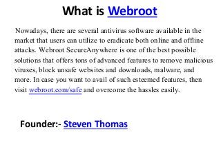 What is Webroot
Nowadays, there are several antivirus software available in the
market that users can utilize to eradicate both online and offline
attacks. Webroot SecureAnywhere is one of the best possible
solutions that offers tons of advanced features to remove malicious
viruses, block unsafe websites and downloads, malware, and
more. In case you want to avail of such esteemed features, then
visit webroot.com/safe and overcome the hassles easily.
Founder:- Steven Thomas
 