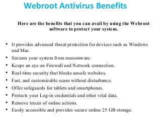 Webroot Antivirus Benefits
Here are the benefits that you can avail by using the Webroot
software to protect your system.
• It provides advanced threat protection for devices such as Windows
and Mac.
• Secures your system from ransomware.
• Keeps an eye on Firewall and Network connection.
• Real-time security that blocks unsafe websites.
• Fast, and customizable scans without disturbance.
• Offer safeguards for tablets and smartphones.
• Protects your Log-in credentials and other vital data.
• Remove traces of online actions.
• Easily accessible and provides secure online 25 GB storage.
 
