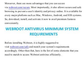 Moreover, there are more advantages that you can access
via webroot.com/secure. Most importantly, it also allows secure and safe
browsing to prevent a user's identity and privacy online. It is available for
every major platform such as Mac, Windows, Android, and IOS systems.
So, download, install, and activate it now to avail premium features
conveniently.
WEBROOT ANTIVIRUS MINIMUM SYSTEM
REQUIREMENTS
Before installing Webroot, it is highly suggested to
visit webroot.com/safe and match your system's requirements
accordingly. Other than that, here is the list of some elements that you
need to match to access Webroot antivirus efficiently.
 