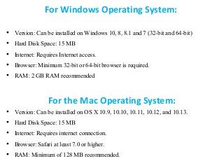 For Windows Operating System:
• Version: Can be installed on Windows 10, 8, 8.1 and 7 (32-bit and 64-bit)
• Hard Disk Space: 15 MB
• Internet: Requires Internet access.
• Browser: Minimum 32-bit or 64-bit browser is required.
• RAM: 2 GB RAM recommended
For the Mac Operating System:
• Version: Can be installed on OS X 10.9, 10.10, 10.11, 10.12, and 10.13.
• Hard Disk Space: 15 MB
• Internet: Requires internet connection.
• Browser: Safari at least 7.0 or higher.
• RAM: Minimum of 128 MB recommended.
 