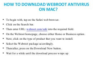 HOW TO DOWNLOAD WEBROOT ANTIVIRUS
ON MAC?
• To begin with, tap on the Safari web browser.
• Click on the Search bar.
• Then enter URL: webroot.com/safe into the required field.
• On the Webroot homepage, choose either Home or Business option.
• Next, click on the type of product that you want to install.
• Select the Webroot package accordingly.
• Thereafter, press on the Download Now button.
• Wait for a while until the download process wraps up
 