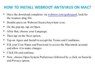HOW TO INSTALL WEBROOT ANTIVIRUS ON MAC?
• Once the download completes via webroot.com/geeksquad, look for
the wsamac.dmg file.
• Double-press on Webroot SecureAnywhere icon.
• On the pop-up, tap on Open.
• After that, choose your Language.
• Then tap on the Next option.
• Tap on Agree and Install to accept the Terms and Conditions.
• Fill your User Name and Password to access the Macintosh account
and allow it to make changes.
• Click Ok and continue.
• Now, choose Open System Preferences followed by a click on Security
and Privacy option.
 