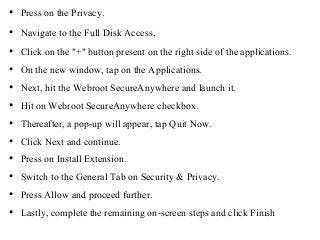• Press on the Privacy.
• Navigate to the Full Disk Access.
• Click on the "+" button present on the right side of the applications.
• On the new window, tap on the Applications.
• Next, hit the Webroot SecureAnywhere and launch it.
• Hit on Webroot SecureAnywhere checkbox.
• Thereafter, a pop-up will appear, tap Quit Now.
• Click Next and continue.
• Press on Install Extension.
• Switch to the General Tab on Security & Privacy.
• Press Allow and proceed further.
• Lastly, complete the remaining on-screen steps and click Finish
 