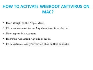 HOW TO ACTIVATE WEBROOT ANTIVIRUS ON
MAC?
• Head straight to the Apple Menu.
• Click on Webroot SecureAnywhere icon from the list.
• Now, tap on My Account.
• Insert the Activation Key and proceed.
• Click Activate, and your subscription will be activated
 