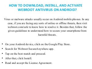HOW TO DOWNLOAD, INSTALL, AND ACTIVATE
WEBROOT ANTIVIRUS ON ANDROID?
Virus or malware attacks usually occur on Android mob...