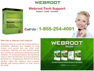 Welcome to Webroot Tech Support
Webroot Antivirus is one the leading antivirus
worldwide. Webroot are capable to stop
viruses and worms that can infect your
computers. Webroot can also protect during
web surfing via alerting and blocking harmful
websites. It’s amazing features like detecting
virus or other harmful files by measuring their
behaviors or comparisons with known threat
families make the antivirus most popular
globally and having millions of user across
the world
 