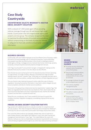 Case Study
Countrywide
Country wide SeleCtS webroot’S HoSted
email SeCurity Solution

With a network of 1,300 estate agent offices providing
national coverage through over 46 well-known high street
brands, Countrywide is the UK’s largest estate agency and
property services group. The company recognised the need
to maximise the effectiveness of its email communications
without compromising on the levels of protection needed
to safeguard its financially sensitive and personal customer
information.




buSineSS driverS
Countrywide, with over 9,000 employees across five different lines of business, makes
the most of its local knowledge, with it’s network of expertise, Countrywide helps
                                                                                            wHere
more people move than any other business in the UK and is a leading provider of
estate agency, lettings, mortgage services, land and new homes, franchising, auctions,
                                                                                            Country wide
surveying, conveyancing and corporate property management services.                         gained
                                                                                             An email security solution that
Colin Tigg, Countrywide IT procurement manager, is charged with making sure the              reduced costs of ownership
selected email security solution is not only robust, but also efficient.                     across the business.

“Over the last two years we have gone from five separate business divisions operating        Secure email communications;
 as single entities, to a single company offering a comprehensive range of market-           protecting its customer and
 leading property services,” explains Tigg. “Email plays an increasingly dominant role in    employee duty of care, as well
 company-wide communications, underpinning the delivery of these integrated services.”       as its brand.
                                                                                             An average of almost 4m spam
The use of email is also important because it comes under the scope of industry
                                                                                             emails stopped every month.
regulations. Securing the sensitive information it may hold is vital to mitigate risk and
ensure compliance, and also to maintain service excellence.                                  One central, simplified
                                                                                             management point.
“Some parts of the group have simple email security requirements,” explains Tigg. “But
 others are regulated by the Financial Services Authority (FSA), which states that we        Rapid and easy deployment.
 must ensure the information we send is transmitted securely, reaches the intended           The ability to easily scale with
 recipient, and that there is a preserved audit trail.”                                      the business.

Taking this into consideration, the IT team needed to find ways to support the               Future-proofed security
company’s business integration strategy by consolidating its group email security            protection that will be able to
capabilities.                                                                                grow across different IT areas,
                                                                                             as the company needs.

finding an email SeCurity Solution tHat fitS
Tigg worked with a Webroot partner to evaluate a number of competitive email
security products. The initial introduction effectively demonstrated how Webroot‰
Email Security Service could meet Countrywide’s technology and business needs.

“The cost of the other products we evaluated, whether they were on-premise or
 other hosted solutions, were higher than Webroot’s costs, even when training and
 management were factored in,” says Tigg. “This made Webroot the most cost-
 effective. Software as a Service (SaaS) keeps maintenance requirements to a minimum,
 while still being straightforward enough to use, which also reduces training overheads.”
 